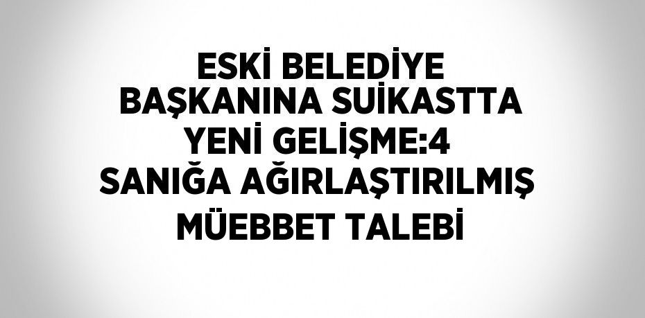 ESKİ BELEDİYE BAŞKANINA SUİKASTTA YENİ GELİŞME:4 SANIĞA AĞIRLAŞTIRILMIŞ MÜEBBET TALEBİ