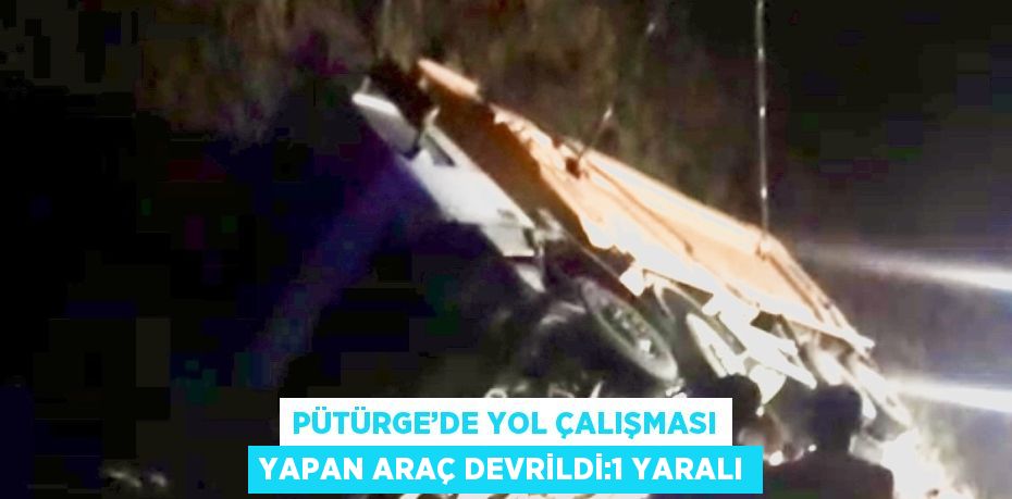 PÜTÜRGE’DE YOL ÇALIŞMASI YAPAN ARAÇ DEVRİLDİ:1 YARALI