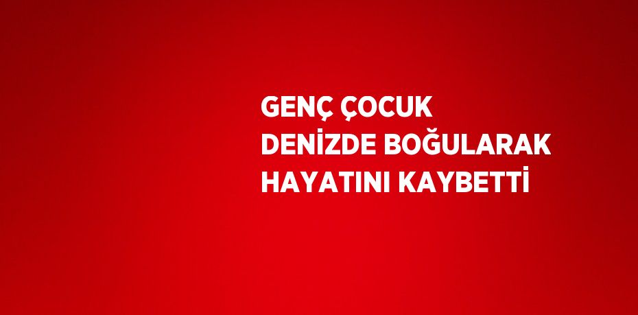 GENÇ ÇOCUK DENİZDE BOĞULARAK HAYATINI KAYBETTİ