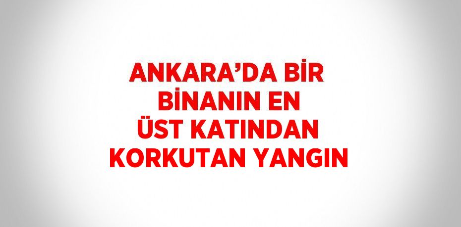 ANKARA’DA BİR BİNANIN EN ÜST KATINDAN KORKUTAN YANGIN