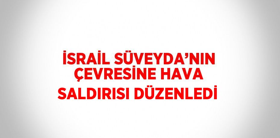 İSRAİL SÜVEYDA’NIN ÇEVRESİNE HAVA SALDIRISI DÜZENLEDİ