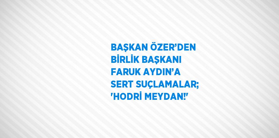 BAŞKAN ÖZER’DEN BİRLİK BAŞKANI FARUK AYDIN’A SERT SUÇLAMALAR; 'HODRİ MEYDAN!'