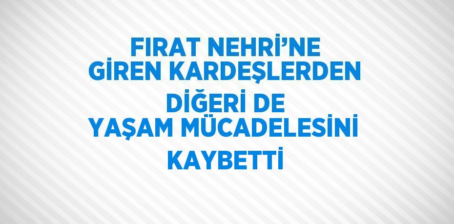 FIRAT NEHRİ’NE GİREN KARDEŞLERDEN DİĞERİ DE YAŞAM MÜCADELESİNİ KAYBETTİ