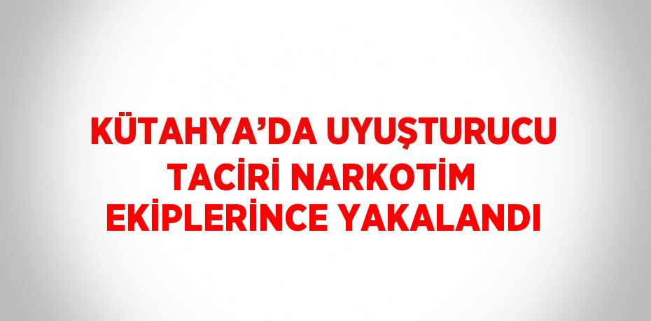 KÜTAHYA’DA UYUŞTURUCU TACİRİ NARKOTİM EKİPLERİNCE YAKALANDI