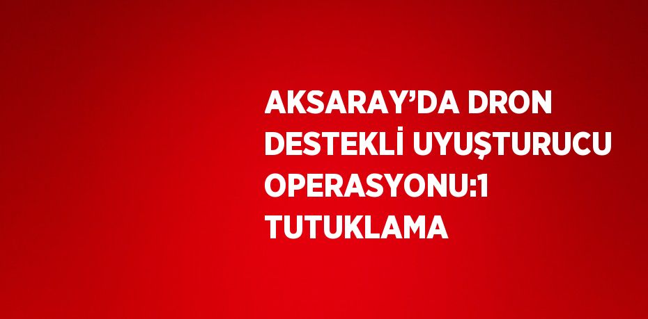 AKSARAY’DA DRON DESTEKLİ UYUŞTURUCU OPERASYONU:1 TUTUKLAMA