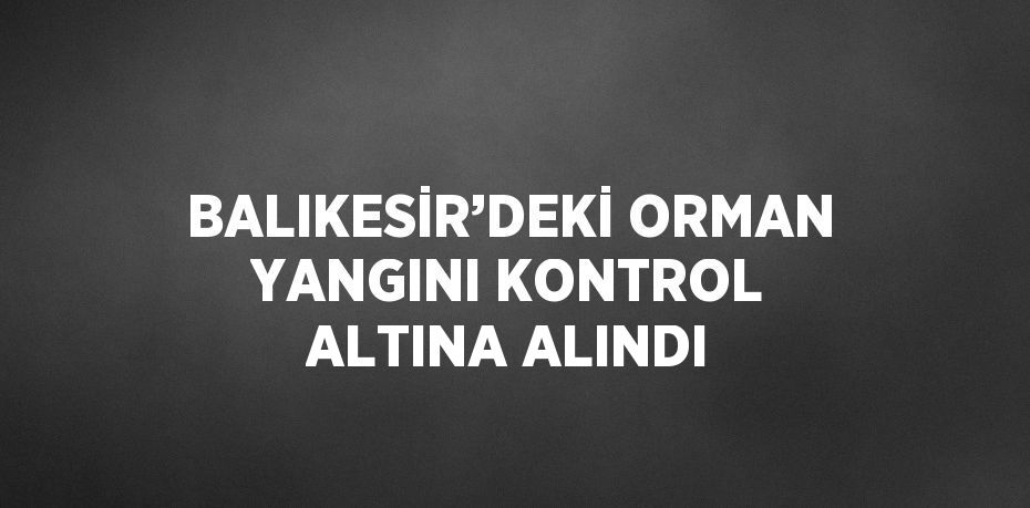 BALIKESİR’DEKİ ORMAN YANGINI KONTROL ALTINA ALINDI