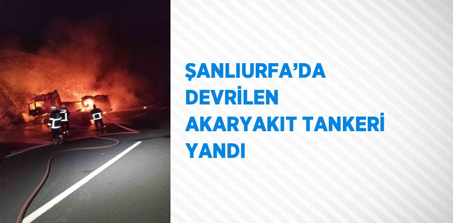 ŞANLIURFA’DA DEVRİLEN AKARYAKIT TANKERİ YANDI