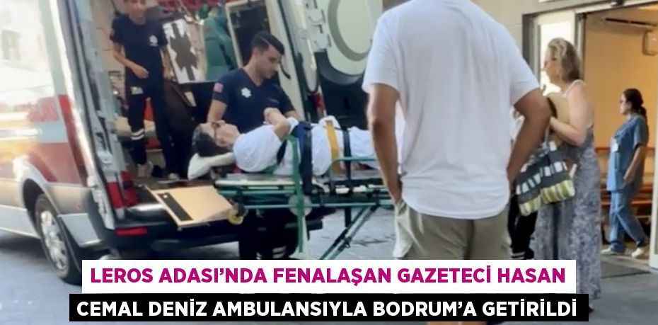 LEROS ADASI’NDA FENALAŞAN GAZETECİ HASAN CEMAL DENİZ AMBULANSIYLA BODRUM’A GETİRİLDİ