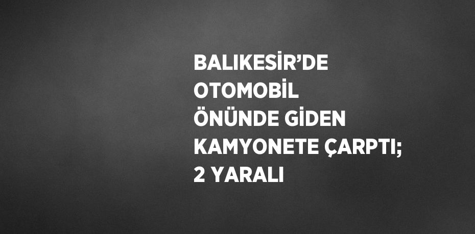 BALIKESİR’DE OTOMOBİL ÖNÜNDE GİDEN KAMYONETE ÇARPTI; 2 YARALI