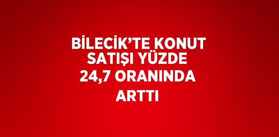 BİLECİK’TE KONUT SATIŞI YÜZDE 24,7 ORANINDA ARTTI