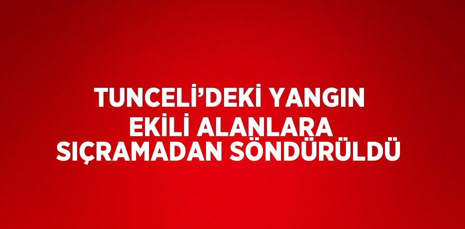 TUNCELİ’DEKİ YANGIN EKİLİ ALANLARA SIÇRAMADAN SÖNDÜRÜLDÜ