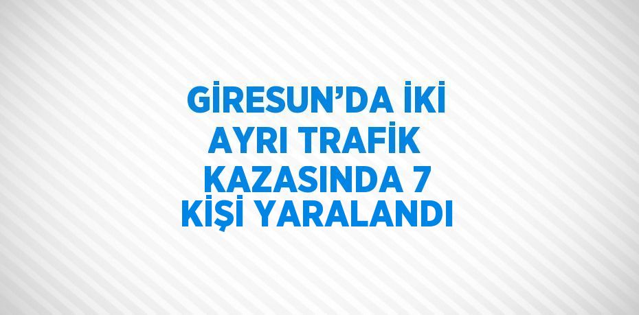 GİRESUN’DA İKİ AYRI TRAFİK KAZASINDA 7 KİŞİ YARALANDI