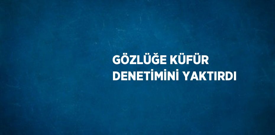 GÖZLÜĞE KÜFÜR DENETİMİNİ YAKTIRDI