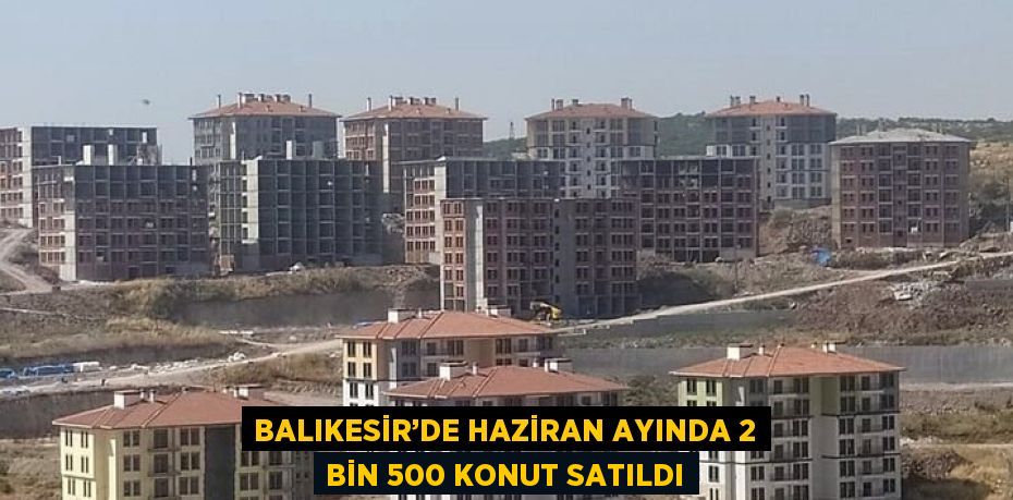 BALIKESİR’DE HAZİRAN AYINDA 2 BİN 500 KONUT SATILDI