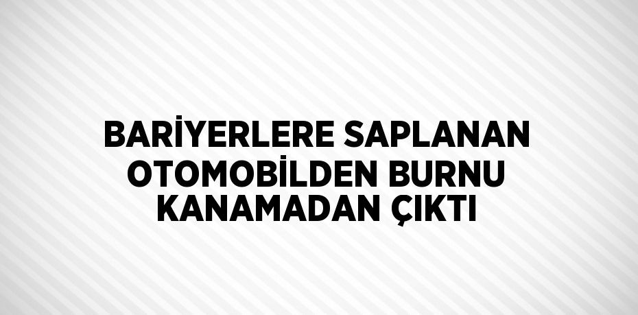 BARİYERLERE SAPLANAN OTOMOBİLDEN BURNU KANAMADAN ÇIKTI