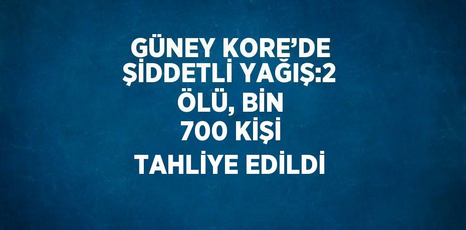 GÜNEY KORE’DE ŞİDDETLİ YAĞIŞ:2 ÖLÜ, BİN 700 KİŞİ TAHLİYE EDİLDİ