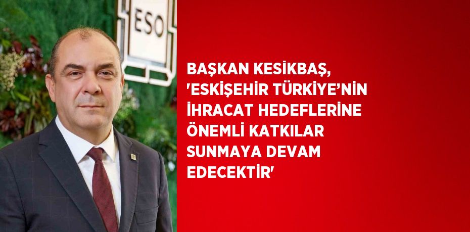 BAŞKAN KESİKBAŞ, 'ESKİŞEHİR TÜRKİYE’NİN İHRACAT HEDEFLERİNE ÖNEMLİ KATKILAR SUNMAYA DEVAM EDECEKTİR'