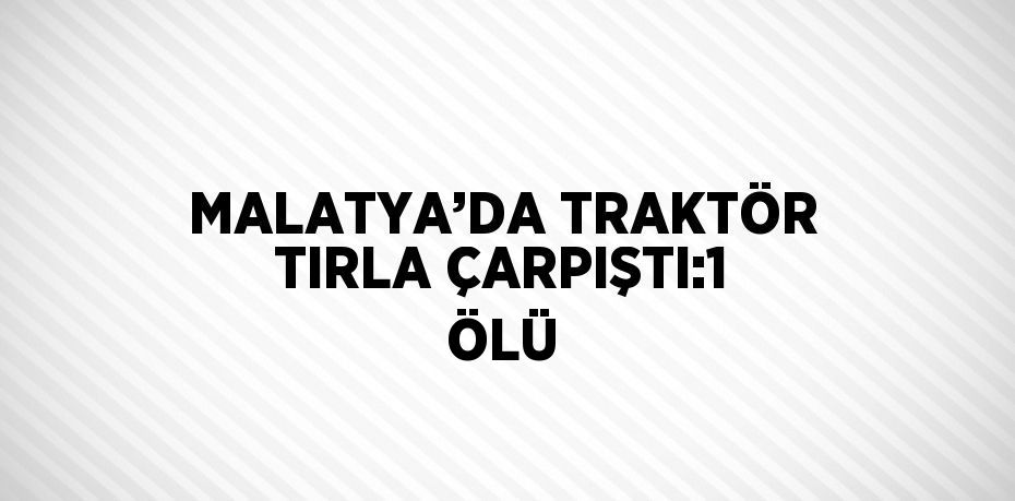 MALATYA’DA TRAKTÖR TIRLA ÇARPIŞTI:1 ÖLÜ