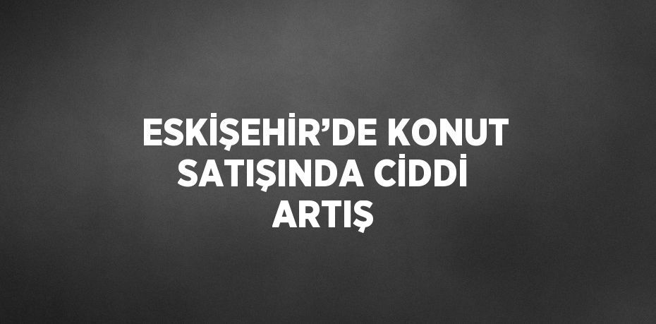 ESKİŞEHİR’DE KONUT SATIŞINDA CİDDİ ARTIŞ