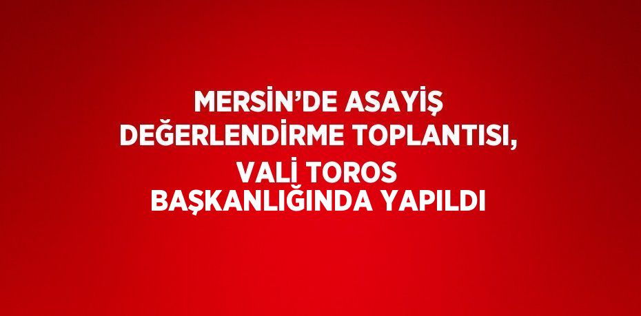 MERSİN’DE ASAYİŞ DEĞERLENDİRME TOPLANTISI, VALİ TOROS BAŞKANLIĞINDA YAPILDI
