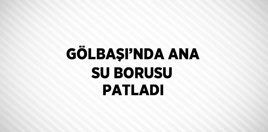 GÖLBAŞI’NDA ANA SU BORUSU PATLADI