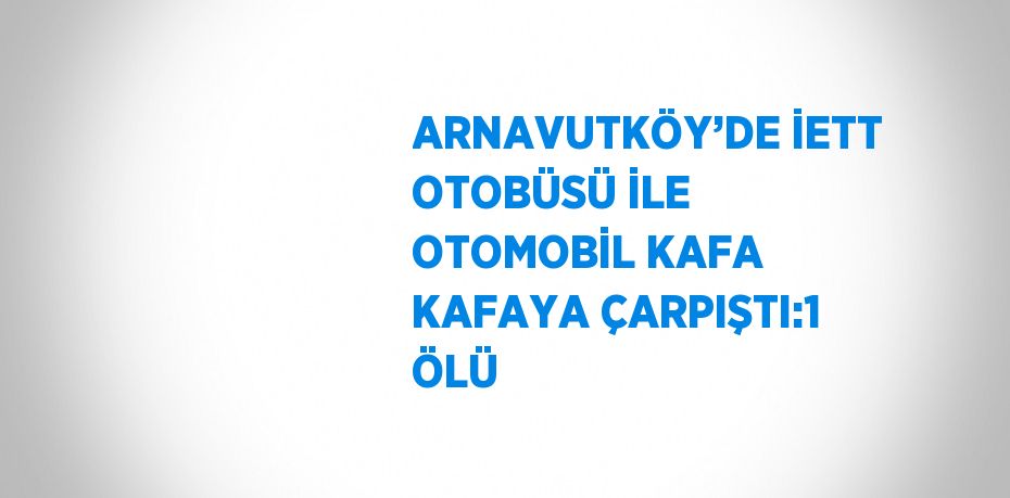 ARNAVUTKÖY’DE İETT OTOBÜSÜ İLE OTOMOBİL KAFA KAFAYA ÇARPIŞTI:1 ÖLÜ