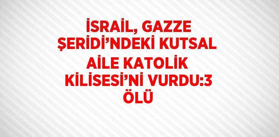 İSRAİL, GAZZE ŞERİDİ’NDEKİ KUTSAL AİLE KATOLİK KİLİSESİ’Nİ VURDU:3 ÖLÜ