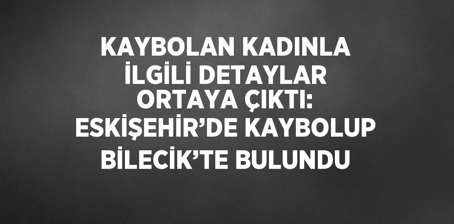 KAYBOLAN KADINLA İLGİLİ DETAYLAR ORTAYA ÇIKTI: ESKİŞEHİR’DE KAYBOLUP BİLECİK’TE BULUNDU