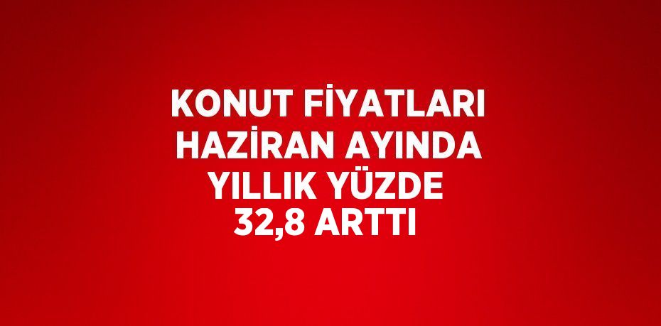KONUT FİYATLARI HAZİRAN AYINDA YILLIK YÜZDE 32,8 ARTTI