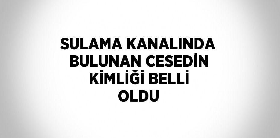 SULAMA KANALINDA BULUNAN CESEDİN KİMLİĞİ BELLİ OLDU