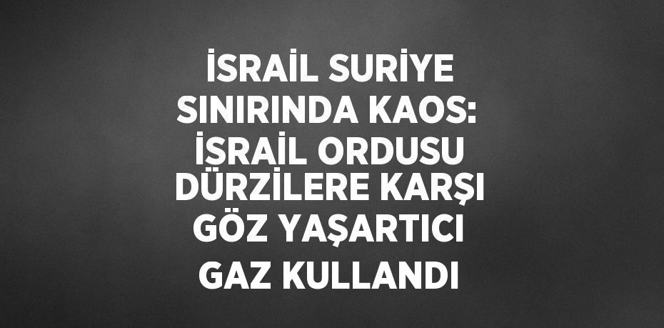 İSRAİL SURİYE SINIRINDA KAOS: İSRAİL ORDUSU DÜRZİLERE KARŞI GÖZ YAŞARTICI GAZ KULLANDI