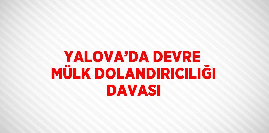 YALOVA’DA DEVRE MÜLK DOLANDIRICILIĞI DAVASI