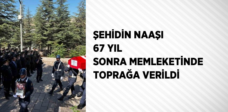 ŞEHİDİN NAAŞI 67 YIL SONRA MEMLEKETİNDE TOPRAĞA VERİLDİ