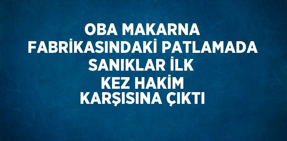 OBA MAKARNA FABRİKASINDAKİ PATLAMADA SANIKLAR İLK KEZ HAKİM KARŞISINA ÇIKTI