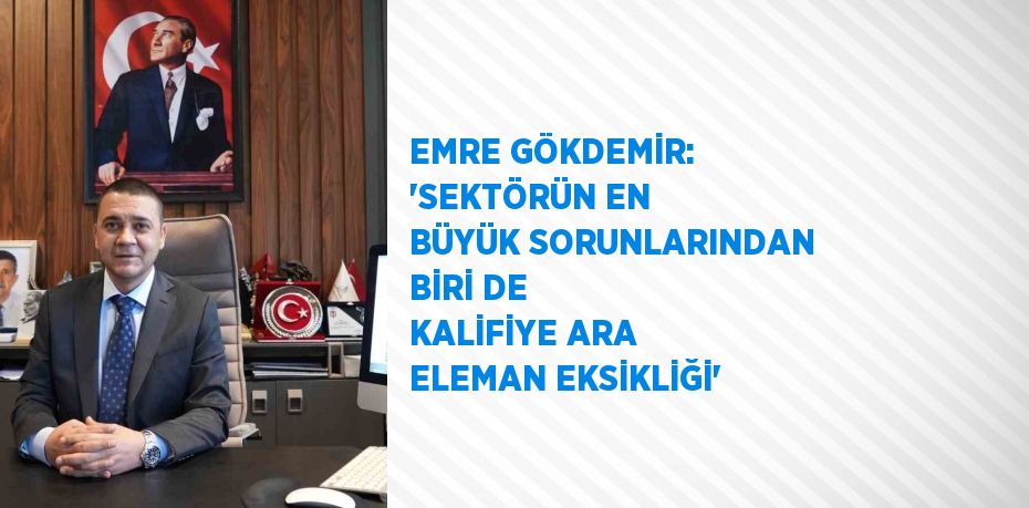EMRE GÖKDEMİR: 'SEKTÖRÜN EN BÜYÜK SORUNLARINDAN BİRİ DE KALİFİYE ARA ELEMAN EKSİKLİĞİ'