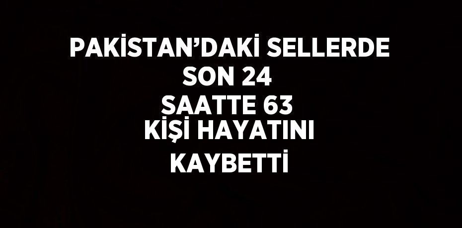 PAKİSTAN’DAKİ SELLERDE SON 24 SAATTE 63 KİŞİ HAYATINI KAYBETTİ