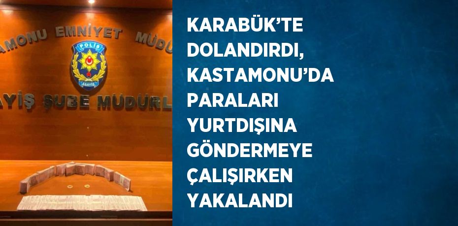 KARABÜK’TE DOLANDIRDI, KASTAMONU’DA PARALARI YURTDIŞINA GÖNDERMEYE ÇALIŞIRKEN YAKALANDI