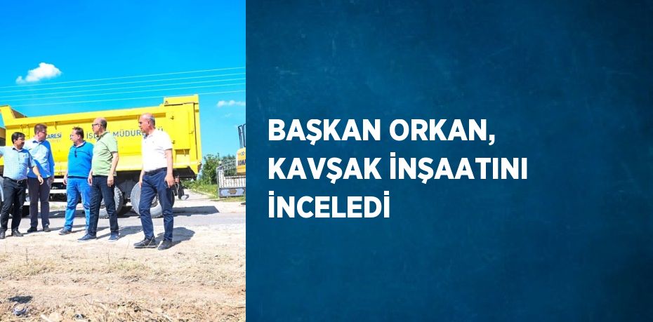 BAŞKAN ORKAN, KAVŞAK İNŞAATINI İNCELEDİ