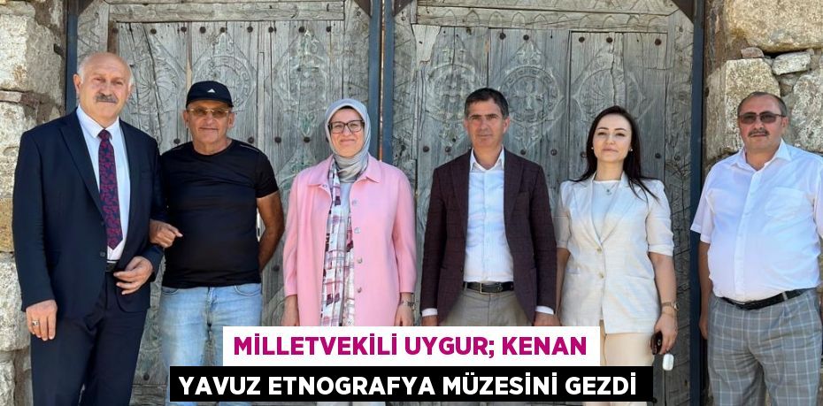 MİLLETVEKİLİ UYGUR; KENAN YAVUZ ETNOGRAFYA MÜZESİNİ GEZDİ