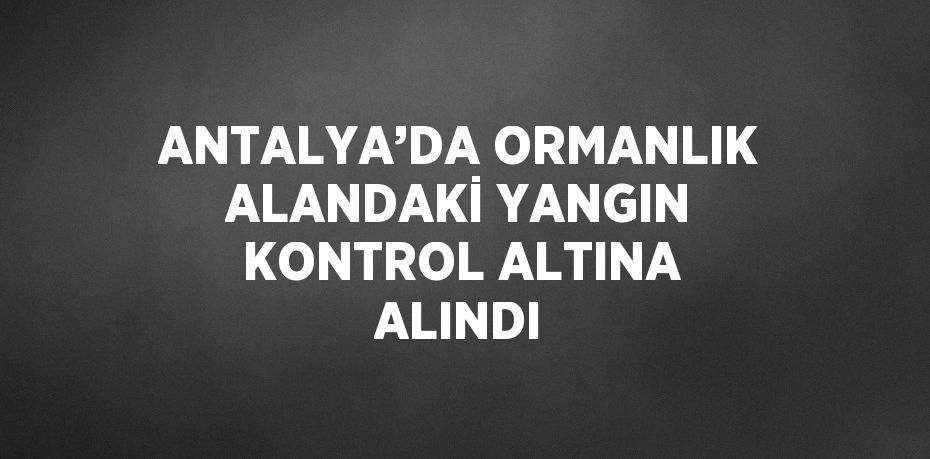 ANTALYA’DA ORMANLIK ALANDAKİ YANGIN KONTROL ALTINA ALINDI