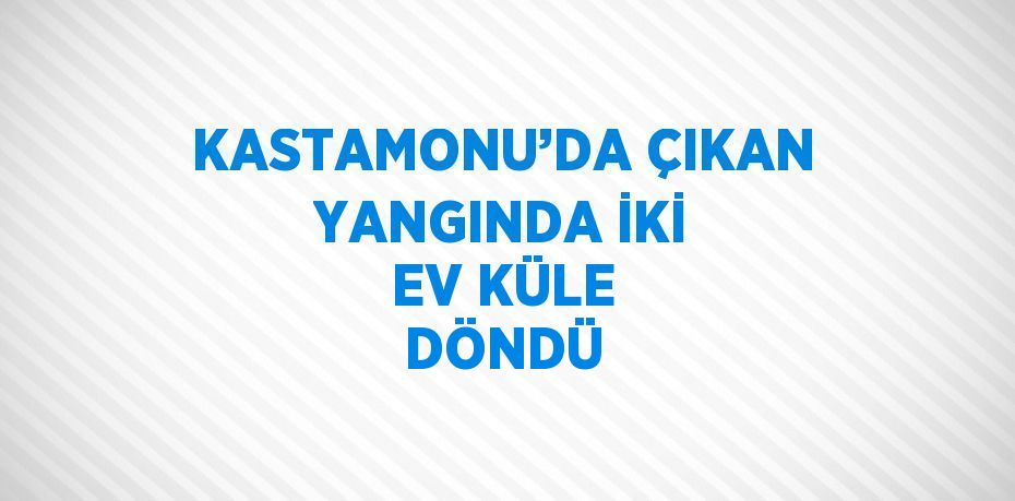 KASTAMONU’DA ÇIKAN YANGINDA İKİ EV KÜLE DÖNDÜ