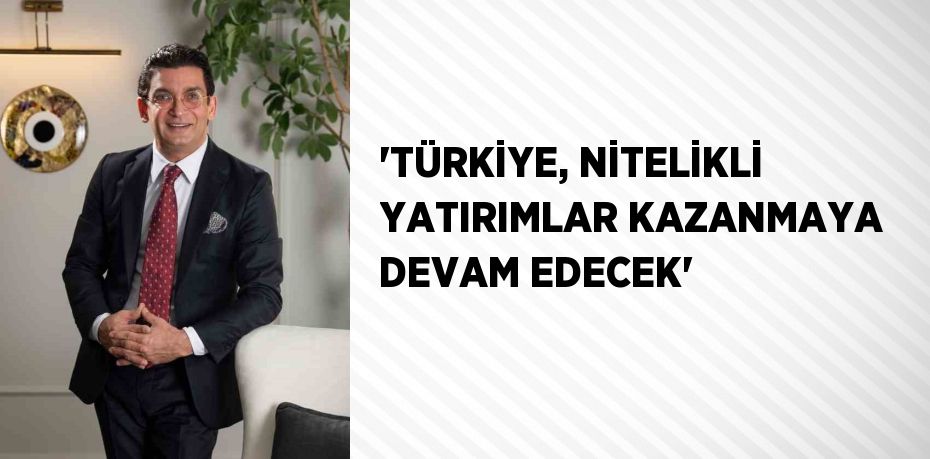 'TÜRKİYE, NİTELİKLİ YATIRIMLAR KAZANMAYA DEVAM EDECEK'