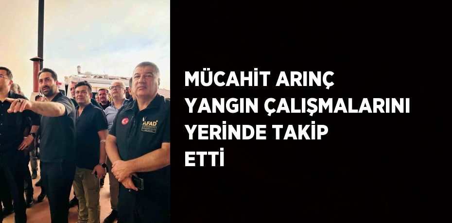 MÜCAHİT ARINÇ YANGIN ÇALIŞMALARINI YERİNDE TAKİP ETTİ