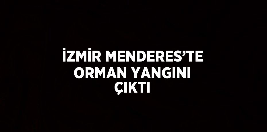 İZMİR MENDERES’TE ORMAN YANGINI ÇIKTI