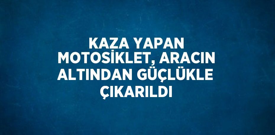 KAZA YAPAN MOTOSİKLET, ARACIN ALTINDAN GÜÇLÜKLE ÇIKARILDI