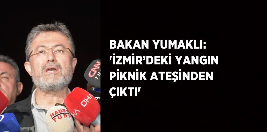 BAKAN YUMAKLI: 'İZMİR’DEKİ YANGIN PİKNİK ATEŞİNDEN ÇIKTI'