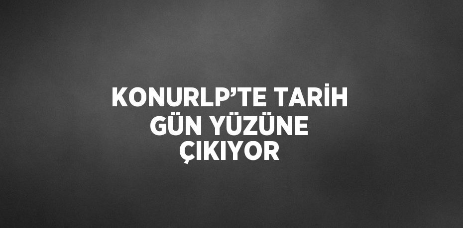 KONURLP’TE TARİH GÜN YÜZÜNE ÇIKIYOR