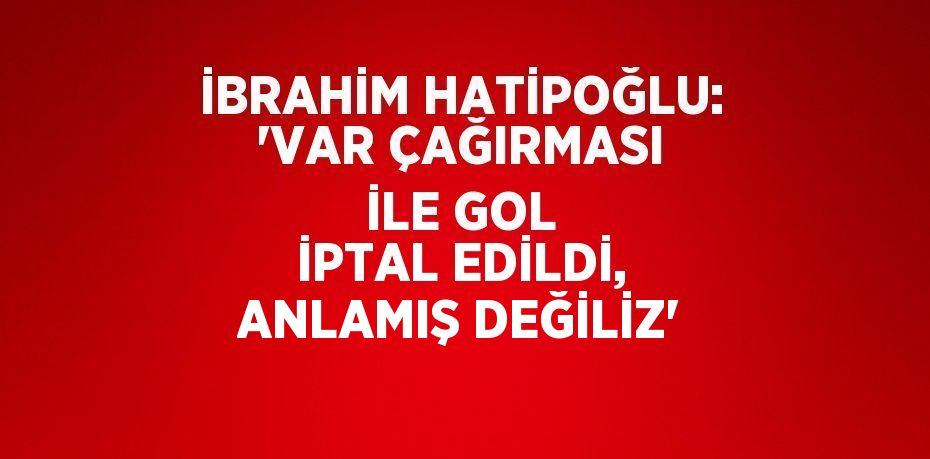 İBRAHİM HATİPOĞLU: 'VAR ÇAĞIRMASI İLE GOL İPTAL EDİLDİ, ANLAMIŞ DEĞİLİZ'