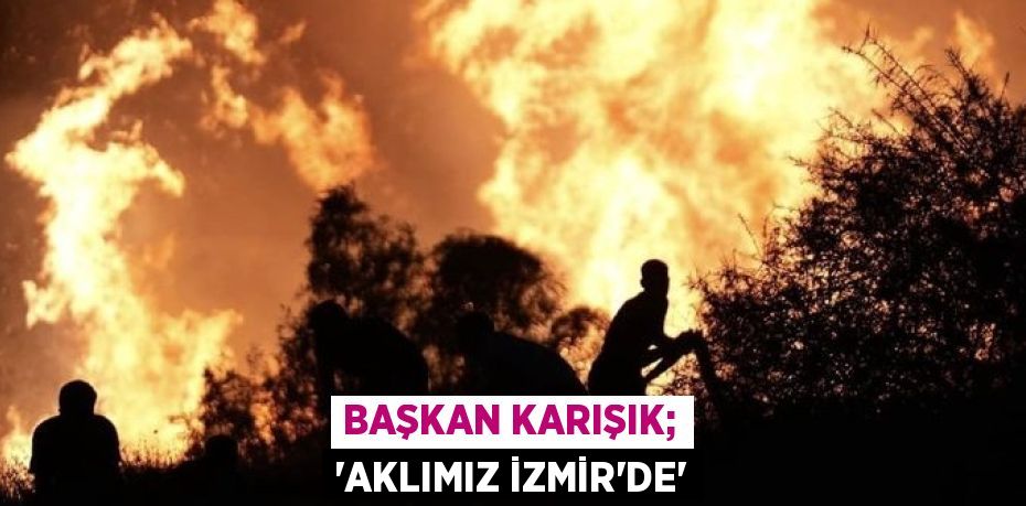 BAŞKAN KARIŞIK; “AKLIMIZ İZMİR’DE”