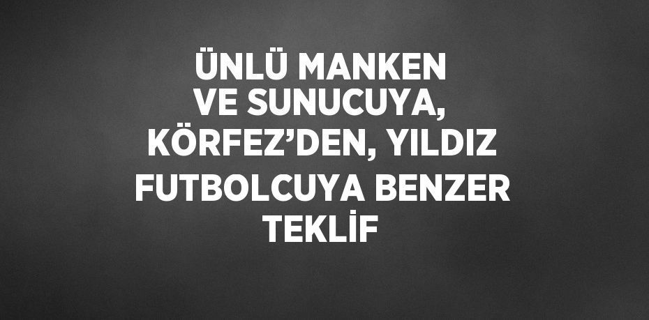 ÜNLÜ MANKEN VE SUNUCUYA, KÖRFEZ’DEN, YILDIZ FUTBOLCUYA BENZER TEKLİF